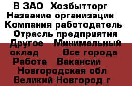 В ЗАО "Хозбытторг › Название организации ­ Компания-работодатель › Отрасль предприятия ­ Другое › Минимальный оклад ­ 1 - Все города Работа » Вакансии   . Новгородская обл.,Великий Новгород г.